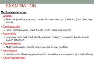 EXAMINATION
Medical examination.
• General
o Anaemia, jaundice, cyanosis, nutritional status, sources of infection (teeth, feet, leg

ulcers)
• Cardiovascular
o Pulse, blood pressure, heart sounds, bruits, peripheral oedema

• Respiratory
o Respiratory rate and effort, chest expansion and percussion note, breath sounds,

oxygen saturation
• Gastrointestinal
o Abdominal masses, ascites, bowel sounds, hernia, genitalia

• Neurological
o Consciousness level, cognitive function, sensation, muscle power, tone and reflexes

• Airway assessment

 