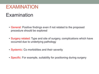 EXAMINATION
Examination
▪ General: Positive findings even if not related to the proposed
procedure should be explored
▪ Surgery related: Type and site of surgery, complications which have
occurred due to underlying pathology
▪ Systemic: Co morbidities and their severity
▪ Specific: For example, suitability for positioning during surgery

 