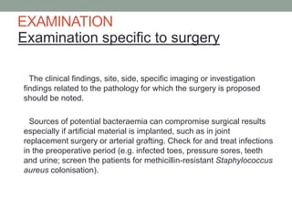 EXAMINATION
Examination specific to surgery
The clinical findings, site, side, specific imaging or investigation
findings related to the pathology for which the surgery is proposed
should be noted.
Sources of potential bacteraemia can compromise surgical results
especially if artificial material is implanted, such as in joint
replacement surgery or arterial grafting. Check for and treat infections
in the preoperative period (e.g. infected toes, pressure sores, teeth
and urine; screen the patients for methicillin-resistant Staphylococcus
aureus colonisation).

 