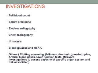 INVESTIGATIONS
• Full blood count
• Serum creatinine
• Electrocardiography
• Chest radiography

• Urinalysis
• Blood glucose and HbA1C
• Others ( Clotting screening, β-Human chorionic gonadotrophin,

Arterial blood gases, Liver function tests, Relevant
investigations to assess capacity of specific organ system and
risk associated)

 