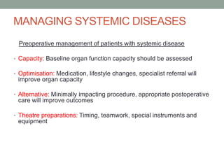 MANAGING SYSTEMIC DISEASES
Preoperative management of patients with systemic disease
• Capacity: Baseline organ function capacity should be assessed
• Optimisation: Medication, lifestyle changes, specialist referral will

improve organ capacity
• Alternative: Minimally impacting procedure, appropriate postoperative

care will improve outcomes
• Theatre preparations: Timing, teamwork, special instruments and

equipment

 