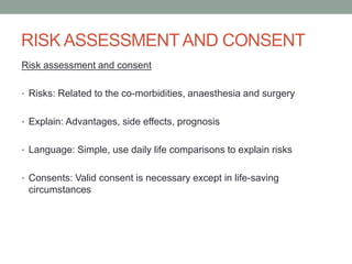 RISK ASSESSMENT AND CONSENT
Risk assessment and consent
• Risks: Related to the co-morbidities, anaesthesia and surgery
• Explain: Advantages, side effects, prognosis

• Language: Simple, use daily life comparisons to explain risks
• Consents: Valid consent is necessary except in life-saving

circumstances

 
