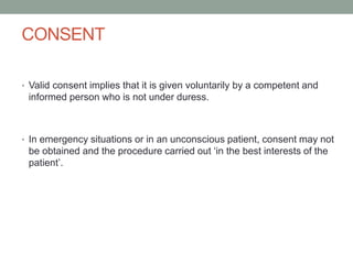 CONSENT
• Valid consent implies that it is given voluntarily by a competent and

informed person who is not under duress.

• In emergency situations or in an unconscious patient, consent may not

be obtained and the procedure carried out ‘in the best interests of the
patient’.

 