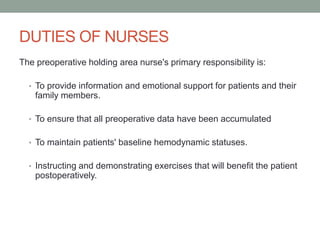 DUTIES OF NURSES
The preoperative holding area nurse's primary responsibility is:
• To provide information and emotional support for patients and their

family members.
• To ensure that all preoperative data have been accumulated
• To maintain patients' baseline hemodynamic statuses.
• Instructing and demonstrating exercises that will benefit the patient

postoperatively.

 
