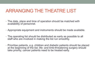 ARRANGING THE THEATRE LIST
• The date, place and time of operation should be matched with

availability of personnel.
• Appropriate equipment and instruments should be made available.
• The operating list should be distributed as early as possible to all

staff who are involved in making the list run smoothly.
• Prioritise patients, e.g. children and diabetic patients should be placed

at the beginning of the list; life- and limb-threatening surgery should
take priority; cancer patients need to be treated early.

 