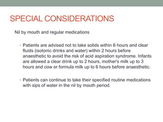 SPECIAL CONSIDERATIONS
Nil by mouth and regular medications
• Patients are advised not to take solids within 6 hours and clear

fluids (isotonic drinks and water) within 2 hours before
anaesthetic to avoid the risk of acid aspiration syndrome. Infants
are allowed a clear drink up to 2 hours, mother's milk up to 3
hours and cow or formula milk up to 6 hours before anaesthetic.
• Patients can continue to take their specified routine medications

with sips of water in the nil by mouth period.

 