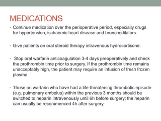 MEDICATIONS
• Continue medication over the perioperative period, especially drugs

for hypertension, ischaemic heart disease and bronchodilators.
• Give patients on oral steroid therapy intravenous hydrocortisone.
• Stop oral warfarin anticoagulation 3-4 days preoperatively and check

the prothrombin time prior to surgery. If the prothrombin time remains
unacceptably high, the patient may require an infusion of fresh frozen
plasma.
• Those on warfarin who have had a life-threatening thrombotic episode

(e.g. pulmonary embolus) within the previous 3 months should be
switched to heparin intravenously until 6h before surgery; the heparin
can usually be recommenced 4h after surgery.

 