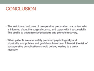 CONCLUSION

• The anticipated outcome of preoperative preparation is a patient who

is informed about the surgical course, and copes with it successfully.
The goal is to decrease complications and promote recovery.
• When patients are adequately prepared psychologically and

physically, and policies and guidelines have been followed, the risk of
postoperative complications should be low, leading to a quick
recovery.

 
