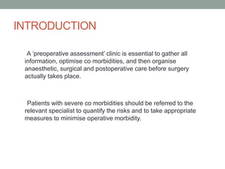 INTRODUCTION
A ‘preoperative assessment’ clinic is essential to gather all
information, optimise co morbidities, and then organise
anaesthetic, surgical and postoperative care before surgery
actually takes place.

Patients with severe co morbidities should be referred to the
relevant specialist to quantify the risks and to take appropriate
measures to minimise operative morbidity.

 