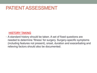 PATIENT ASSESSMENT

HISTORY TAKING
• A standard history should be taken. A set of fixed questions are
needed to determine ‘fitness’ for surgery. Surgery-specific symptoms
(including features not present), onset, duration and exacerbating and
relieving factors should also be documented.

 