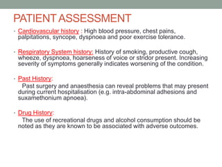 PATIENT ASSESSMENT
• Cardiovascular history : High blood pressure, chest pains,

palpitations, syncope, dyspnoea and poor exercise tolerance.
• Respiratory System history: History of smoking, productive cough,

wheeze, dyspnoea, hoarseness of voice or stridor present. Increasing
severity of symptoms generally indicates worsening of the condition.
• Past History:

Past surgery and anaesthesia can reveal problems that may present
during current hospitalisation (e.g. intra-abdominal adhesions and
suxamethonium apnoea).
• Drug History:

The use of recreational drugs and alcohol consumption should be
noted as they are known to be associated with adverse outcomes.

 
