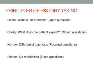 PRINCIPLES OF HISTORY TAKING
• Listen: What is the problem? (Open questions)

• Clarify: What does the patient expect? (Closed questions)

• Narrow: Differential diagnosis (Focused questions)

• Fitness: Co morbidities (Fixed questions)

 