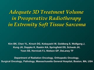 Adequate 3D Treatment Volume  in Preoperative Radiotherapy  in Extremity Soft Tissue Sarcoma Kim BK, Chen YL, Kirsch DG, Kobayashi W, Goldberg S, Wolfgang J,  Kung JH, Doppke K, Raskin KA, Springfield DS, Schwab JH,  Yoon SS, Hornicek FJ, Nielson GP, DeLaney TF Department of Radiation Oncology, Orthopedic Oncology,  Surgical Oncology, Pathology, Massachusetts General Hospital, Boston, MA, USA 