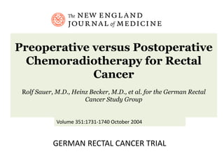 Preoperative versus Postoperative
Chemoradiotherapy for Rectal
Cancer
Rolf Sauer, M.D., Heinz Becker, M.D., et al. for the German Rectal
Cancer Study Group
Volume 351:1731-1740 October 2004
GERMAN RECTAL CANCER TRIAL
 