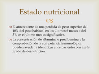 Estado nutricional

 El antecedente de una perdida de peso superior del
10% del peso habitual en los últimos 6 meses o del
5% en el ultimo mes es significativa.
 La concentración de albumina o prealbumina y la
comprobación de la competencia inmunológica
pueden ayudar a identificar a los pacientes con algún
grado de desnutrición.

 