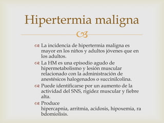Hipertermia maligna

 La incidencia de hipertermia maligna es
mayor en los niños y adultos jóvenes que en
los adultos.
 La HM es una episodio agudo de
hipermetabolismo y lesión muscular
relacionado con la administración de
anestésicos halogenados o succinilcolina.
 Puede identificarse por un aumento de la
actividad del SNS, rigidez muscular y fiebre
alta.
 Produce
hipercapnia, arritmia, acidosis, hipoxemia, ra
bdomiolisis.

 
