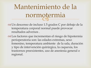 Mantenimiento de la
normotermia

 Un descenso de incluso 1.5 grados C por debajo de la
temperatura corporal normal puede provocar
resultados adversos .
 Los factores que incrementan el riesgo de hipotermia
perioperatoria son: las edades extremas, sexo
femenino, temperatura ambiente de la sala, duración
y tipo de intervención quirúrgica, la caquexia, los
trastornos preexistentes, uso de anestesia general o
regional.

 