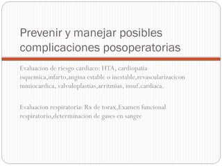 Prevenir y manejar posibles
complicaciones posoperatorias
Evaluacion de riesgo cardiaco: HTA, cardiopatia
isquemica,infarto,angina estable o inestable,revascularizacicon
mmiocardica, valvuloplastias,arritmias, insuf.cardiaca.
Evaluacion respiratoria: Rx de torax,Examen funcional
respiratorio,determinacion de gases en sangre

 