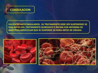 Dr. Eugenio Vargas Carbajal 
CMP 11161 - RNE 4368 
28 
COAGULACION 
PACIENTES ANTICOAGULADOS: SU TRATAMIENTO DEBE SER SUSPENDIDO 10 
DIAS ANTES DEL TRATAMIENTO QUIRÚGICO E INICIAR CON HEPARINA DE 
BAJO PESO MOLECULAR QUE SE SUSPENDE 24 HORA ANTES DE CIRUGIA 
 