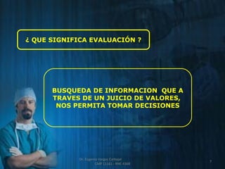 ¿ QUE SIGNIFICA EVALUACIÓN ? 
BUSQUEDA DE INFORMACION QUE A 
TRAVES DE UN JUICIO DE VALORES, 
NOS PERMITA TOMAR DECISIONES 
7 
Dr. Eugenio Vargas Carbajal 
CMP 11161 - RNE 4368 
 