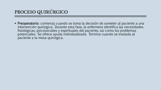 PROCESO QUIRÚRGICO
 Preoperatorio: comienza cuando se toma la decisión de someter al paciente a una
intervención quirúrgica. Durante esta fase, la enfermera identifica las necesidades
fisiológicas, psicosociales y espirituales del paciente, así como los problemas
potenciales. Se ofrece ayuda individualizada. Termina cuando se traslada al
paciente a la mesa quirúrgica.
 