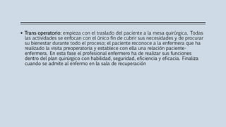  Trans operatorio: empieza con el traslado del paciente a la mesa quirúrgica. Todas
las actividades se enfocan con el único fin de cubrir sus necesidades y de procurar
su bienestar durante todo el proceso; el paciente reconoce a la enfermera que ha
realizado la visita preoperatoria y establece con ella una relación paciente-
enfermera. En esta fase el profesional enfermero ha de realizar sus funciones
dentro del plan quirúrgico con habilidad, seguridad, eficiencia y eficacia. Finaliza
cuando se admite al enfermo en la sala de recuperación
 