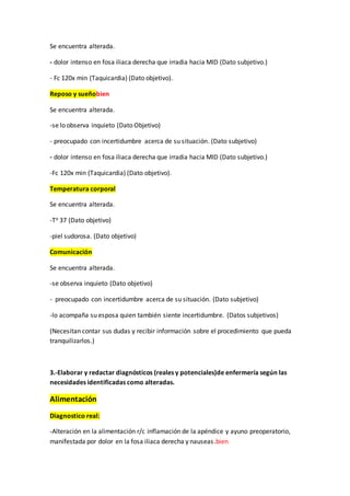 Se encuentra alterada.
- dolor intenso en fosa iliaca derecha que irradia hacia MID (Dato subjetivo.)
- Fc 120x min (Taquicardia) (Dato objetivo).
Reposo y sueñobien
Se encuentra alterada.
-se lo observa inquieto (Dato Objetivo)
- preocupado con incertidumbre acerca de su situación. (Dato subjetivo)
- dolor intenso en fosa iliaca derecha que irradia hacia MID (Dato subjetivo.)
-Fc 120x min (Taquicardia) (Dato objetivo).
Temperatura corporal
Se encuentra alterada.
-To 37 (Dato objetivo)
-piel sudorosa. (Dato objetivo)
Comunicación
Se encuentra alterada.
-se observa inquieto (Dato objetivo)
- preocupado con incertidumbre acerca de su situación. (Dato subjetivo)
-lo acompaña su esposa quien también siente incertidumbre. (Datos subjetivos)
(Necesitan contar sus dudas y recibir información sobre el procedimiento que pueda
tranquilizarlos.)
3.-Elaborar y redactar diagnósticos (reales y potenciales)de enfermería según las
necesidades identificadas como alteradas.
Alimentación
Diagnostico real:
-Alteración en la alimentación r/c inflamación de la apéndice y ayuno preoperatorio,
manifestada por dolor en la fosa iliaca derecha y nauseas.bien
 