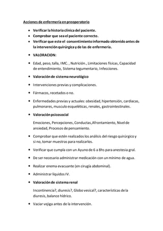 Acciones de enfermeríaenpreoperatorio
 Verificar lahistoriaclínicadel paciente.
 Comprobar que seael paciente correcto.
 Verificar que este el consentimientoinformado obtenidoantes de
la intervenciónquirúrgicay de las de enfermería.
 VALORACION:
 Edad, peso, talla, IMC. , Nutrición., Limitaciones físicas, Capacidad
de entendimiento, Sistema tegumentario, Infecciones.
 Valoraciónde sistemaneurológico
 Intervenciones previas y complicaciones.
 Fármacos, recetados o no.
 Enfermedades previas y actuales: obesidad, hipertensión, cardiacas,
pulmonares, musculo esqueléticas, renales, gastrointestinales.
 Valoraciónpsicosocial
Emociones, Percepciones, Conductas,Afrontamiento, Nivelde
ansiedad, Procesos depensamiento.
 Comprobar que estén realizados los análisis del riesgo quirúrgico y
si no, tomar muestras para realizarlos.
 Verificar que cumpla con un Ayuno de 6 a 8hs para anestesia gral.
 De ser necesario administrar medicación con un mínimo de agua.
 Realizar enema evacuante (en cirugía abdominal).
 Administrar líquidos IV.
 Valoraciónde sistema renal
Incontinencia?, diuresis?, Globo vesical?, características dela
diuresis, balance hídrico.
 Vaciar vejiga antes de la intervención.
 