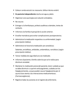  Colocar sonda vesicalsi es necesario. Utilizar técnica estéril.
 En paciente independiente: ducha con agua y jabón.
 Higienizar zona quirúrgica con solución antiséptica.
 No rasurar.
 Entregar a la familiaJoyas, prótesis auditivas o dentales, lentes de
contacto.
 Informar a la familia el porquéde la acción anterior.
 Enseñar maniobras para evitar complicaciones postoperatorias.
 Administrar la medicación respectiva a su enfermedad. (según
prescripción médica).
 Administrar en horario la medicación pre-anestésica:
Sedantes, ansiolíticos, antiácidos, antieméticos, narcóticos.(según
prescripción médica).
 Tomar medidas de seguridad una vez medicado.
 Informar alpaciente y familia sobrelo que se le realiza para
disminuir ansiedad.
 Mantener la medicación previa del paciente, tener cuidado ya que
se debe disminuir o suprimir anticoagulantes, cuidado con los
hipoglucemiantes, ya que pueden causar hipoglucemia por el
ayuno.Estar atenta a las interacciones medicamentosas.
(Farmacovigilancia).
 Registrar todas las acciones en el registro de enfermería.
 
