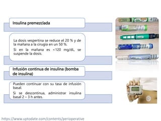 Insulina premezclada
La dosis vespertina se reduce el 20 % y de
la mañana a la cirugía en un 50 %.
Si en la mañana es <120 mg/dL, se
suspende la dosis.
Infusión continua de insulina (bomba
de insulina)
Pueden continuar con su tasa de infusión
basal.
Si se descontinua, administrar insulina
basal 2 – 3 h antes.
https://www.uptodate.com/contents/perioperative
 
