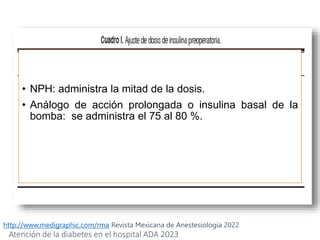 http://www.medigraphic.com/rma Revista Mexicana de Anestesiología 2022
• NPH: administra la mitad de la dosis.
• Análogo de acción prolongada o insulina basal de la
bomba: se administra el 75 al 80 %.
Atención de la diabetes en el hospital ADA 2023
 