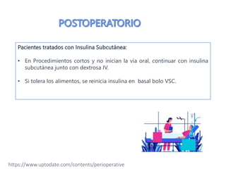 Pacientes tratados con Infusión Insulina:
• Se debe continuar en el postoperatorio en pacientes que no inician la vía
oral.
• Controlar la glucosa en sangre cada 1 -2 horas.
• Si tolera vía oral se cambia a insulina SC y luego se suspende la infusión
de insulina.
Pacientes tratados con Insulina Subcutánea:
• En Procedimientos cortos y no inician la vía oral, continuar con insulina
subcutánea junto con dextrosa IV.
• Si tolera los alimentos, se reinicia insulina en basal bolo VSC.
https://www.uptodate.com/contents/perioperative
 