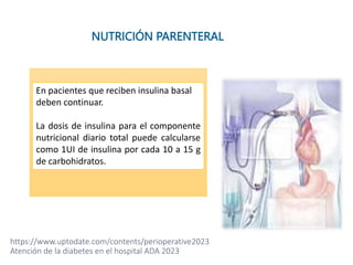 • Tener una infusión estable.
• Agrega del 80 al 100% del
requerimiento total de insulina a la
bolsa.
• Ej. si requiere 20 UI de insulina en 24
horas, agregue de 16 a 20 unidades de
insulina de acción corta a la solución.
NUTRICIÓN PARENTERAL
En pacientes que reciben insulina basal
deben continuar.
La dosis de insulina para el componente
nutricional diario total puede calcularse
como 1UI de insulina por cada 10 a 15 g
de carbohidratos.
https://www.uptodate.com/contents/perioperative2023
Atención de la diabetes en el hospital ADA 2023
 