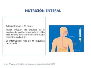 • Administración > 24 horas.
• Iniciar infusión de insulina IV o
insulina de acción intermedia 2 v/día
más insulina de acción corta de escala
correctorl cada 4-6h.
• La interrupción más de 1h requerirá
dextrosa IV.
https://www.uptodate.com/contents/perioperative2023
NUTRICIÓN ENTERAL
 
