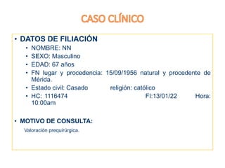 • DATOS DE FILIACIÓN
• NOMBRE: NN
• SEXO: Masculino
• EDAD: 67 años
• FN lugar y procedencia: 15/09/1956 natural y procedente de
Mérida.
• Estado civil: Casado religión: católico
• HC: 1116474 FI:13/01/22 Hora:
10:00am
• MOTIVO DE CONSULTA:
Valoración prequirúrgica.
 