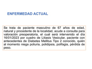 ENFERMEDAD ACTUAL
Se trata de paciente masculino de 67 años de edad,
natural y procedente de la localidad, acude a consulta para
valoración preoperatoria, el cual será intervenido el día
16/01/2023 por cuadro de Litiasis Vesicular, paciente con
antecedentes de Diabetes Mellitus Tipo 2 conocido, quién
al momento niega poliuria, polidipsia, polifagia, pérdida de
peso.
 