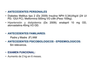 • ANTECEDENTES PERSONALES
• Diabetes Mellitus tipo 2 (Dx 2009) Insulina NPH 0,34UI/kg/d (24 UI
PD; 12UI PC). Metformina 500mg VO c/8h (Peso 105kg).
• Hipertensión y dislipidemia (Dx 2009); enalapril 10 mg OD,
atorvastatina 40mg VO OD.
• ANTECEDENTES FAMILIARES:
Padre y Madre (F) IAM
• ANTECEDENTES PSICOBIOLOGICOS - EPIDEMIOLOGICOS:
Sin relevancia.
• EXAMEN FUNCIONAL:
• Aumento de 2 kg en 6 meses.
 