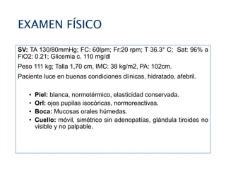 EXAMEN FÍSICO
SV: TA 130/80mmHg; FC: 60lpm; Fr:20 rpm; T 36.3° C; Sat: 96% a
FiO2: 0.21; Glicemia c. 110 mg/dl
Peso 111 kg; Talla 1,70 cm, IMC: 38 kg/m2, PA: 102cm.
Paciente luce en buenas condiciones clínicas, hidratado, afebril.
• Piel: blanca, normotérmico, elasticidad conservada.
• Orl: ojos pupilas isocóricas, normoreactivas.
• Boca: Mucosas orales húmedas.
• Cuello: móvil, simétrico sin adenopatías, glándula tiroides no
visible y no palpable.
 