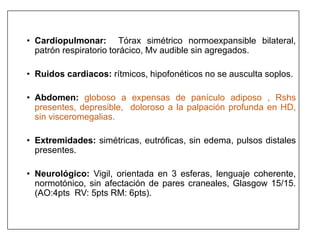 • Cardiopulmonar: Tórax simétrico normoexpansible bilateral,
patrón respiratorio torácico, Mv audible sin agregados.
• Ruidos cardiacos: rítmicos, hipofonéticos no se ausculta soplos.
• Abdomen: globoso a expensas de panículo adiposo , Rshs
presentes, depresible, doloroso a la palpación profunda en HD,
sin visceromegalias.
• Extremidades: simétricas, eutróficas, sin edema, pulsos distales
presentes.
• Neurológico: Vigil, orientada en 3 esferas, lenguaje coherente,
normotónico, sin afectación de pares craneales, Glasgow 15/15.
(AO:4pts RV: 5pts RM: 6pts).
 