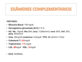 10/01/2023:
• Glicemia Basal: 110 mg/dl.
• Hemoglobina glicosilada (A1C) 7.3 %
• HC: Hb: 13gr/dl; Hto:39%; leuc: 7,500xmm3; neut: 60%; linf: 35%,
plaq: 203xmm3
• Urea: 38mg7dl creatinina: 0.9mg/dl TFG: 88 ml/min/1.73m2
• Colesterol T: 280mg/dl
• Triglicéridos: 179 mg/dl
• LDL: 65mg/dl HDL: 35mg/dl
• ECG: NORMAL
 