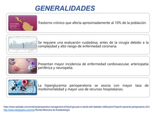 https://www.uptodate.com/contents/perioperative-management-of-blood-glucose-in-adults-with-diabetes mellitus/print?search=paciente perioperatoria 2023
http://www.medigraphic.com/rma Revista Mexicana de Anestesiología
Trastorno crónico que afecta aproximadamente al 10% de la población.
Se requiere una evaluación cuidadosa, antes de la cirugía debido a la
complejidad y alto riesgo de enfermedad coronaria.
Presentan mayor incidencia de enfermedad cardiovascular, arteriopatía
periférica y neuropatía.
La hiperglucemia perioperatoria se asocia con mayor tasa de
morbimortalidad y mayor uso de recursos hospitalarios.
GENERALIDADES
 