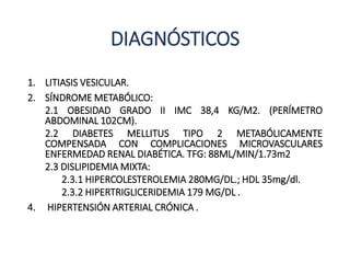 DIAGNÓSTICOS
1. LITIASIS VESICULAR.
2. SÍNDROME METABÓLICO:
2.1 OBESIDAD GRADO II IMC 38,4 KG/M2. (PERÍMETRO
ABDOMINAL 102CM).
2.2 DIABETES MELLITUS TIPO 2 METABÓLICAMENTE
COMPENSADA CON COMPLICACIONES MICROVASCULARES
ENFERMEDAD RENAL DIABÉTICA. TFG: 88ML/MIN/1.73m2
2.3 DISLIPIDEMIA MIXTA:
2.3.1 HIPERCOLESTEROLEMIA 280MG/DL.; HDL 35mg/dl.
2.3.2 HIPERTRIGLICERIDEMIA 179 MG/DL .
4. HIPERTENSIÓN ARTERIAL CRÓNICA .
 