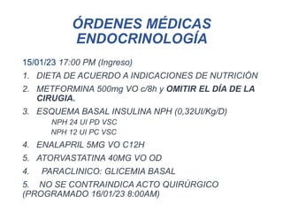ÓRDENES MÉDICAS
ENDOCRINOLOGÍA
15/01/23 17:00 PM (Ingreso)
1. DIETA DE ACUERDO A INDICACIONES DE NUTRICIÓN
2. METFORMINA 500mg VO c/8h y OMITIR EL DÍA DE LA
CIRUGIA.
3. ESQUEMA BASAL INSULINA NPH (0,32UI/Kg/D)
NPH 24 UI PD VSC
NPH 12 UI PC VSC
4. ENALAPRIL 5MG VO C12H
5. ATORVASTATINA 40MG VO OD
4. PARACLINICO: GLICEMIA BASAL
5. NO SE CONTRAINDICA ACTO QUIRÚRGICO
(PROGRAMADO 16/01/23 8:00AM)
 