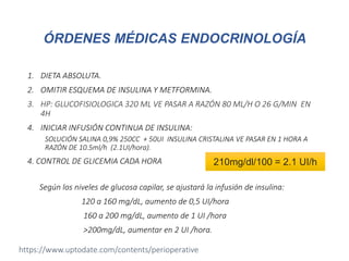 1. DIETA ABSOLUTA.
2. OMITIR ESQUEMA DE INSULINA Y METFORMINA.
3. HP: GLUCOFISIOLOGICA 320 ML VE PASAR A RAZÓN 80 ML/H O 26 G/MIN EN
4H
4. INICIAR INFUSIÓN CONTINUA DE INSULINA:
SOLUCIÓN SALINA 0,9% 250CC + 50UI INSULINA CRISTALINA VE PASAR EN 1 HORA A
RAZÓN DE 10.5ml/h (2.1UI/hora).
4. CONTROL DE GLICEMIA CADA HORA
Según los niveles de glucosa capilar, se ajustará la infusión de insulina:
120 a 160 mg/dL, aumento de 0,5 UI/hora
160 a 200 mg/dL, aumento de 1 UI /hora
>200mg/dL, aumentar en 2 UI /hora.
210mg/dl/100 = 2.1 UI/h
ÓRDENES MÉDICAS ENDOCRINOLOGÍA
https://www.uptodate.com/contents/perioperative
 