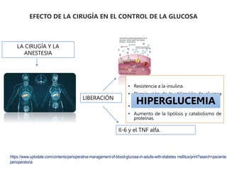 EFECTO DE LA CIRUGÍA EN EL CONTROL DE LA GLUCOSA
LA CIRUGÍA Y LA
ANESTESIA
LIBERACIÓN
Il-6 y el TNF alfa.
• Resistencia a la insulina.
• Disminución de la utilización de glucosa
periférica.
• Alteración de la secreción de insulina.
• Aumento de la lipólisis y catabolismo de
proteínas.
HIPERGLUCEMIA
https://www.uptodate.com/contents/perioperative-management-of-blood-glucose-in-adults-with-diabetes mellitus/print?search=paciente
perioperatoria
 