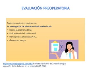 Todos los pacientes requieren de:
La investigación de laboratorio básica debe incluir.
• Electrocardiograma(ECG).
• Evaluación de la función renal
• Hemoglobina glicosilada(A1C).
• Glucosa en sangre
http://www.medigraphic.com/rma Revista Mexicana de Anestesiología
Atención de la diabetes en el hospital ADA 2023
 