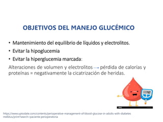 OBJETIVOS DEL MANEJO GLUCÉMICO
• Mantenimiento del equilibrio de líquidos y electrolitos.
• Evitar la hipoglucemia
• Evitar la hiperglucemia marcada:
Alteraciones de volumen y electrolitos pérdida de calorías y
proteínas = negativamente la cicatrización de heridas.
https://www.uptodate.com/contents/perioperative-management-of-blood-glucose-in-adults-with-diabetes
mellitus/print?search=paciente perioperatoria
 