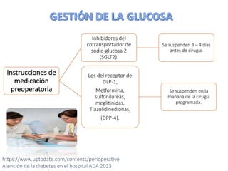 Instrucciones de
medicación
preoperatoria
Inhibidores del
cotransportador de
sodio-glucosa 2
(SGLT2).
Se suspenden 3 – 4 días
antes de cirugía.
Los del receptor de
GLP-1,
Metformina,
sulfonilureas,
meglitinidas,
Tiazolidinedionas,
(DPP-4).
Se suspenden en la
mañana de la cirugía
programada.
https://www.uptodate.com/contents/perioperative
Atención de la diabetes en el hospital ADA 2023
 