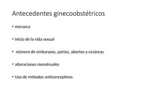 Antecedentes ginecoobstétricos
• menarca
• inicio de la vida sexual
• número de embarazos, partos, abortos y cesáreas
• alteraciones menstruales
• Uso de métodos anticonceptivos
 