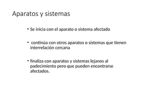 Aparatos y sistemas
• Se inicia con el aparato o sistema afectado
• continúa con otros aparatos o sistemas que tienen
interrelación cercana
• finaliza con aparatos y sistemas lejanos al
padecimiento pero que pueden encontrarse
afectados.
 